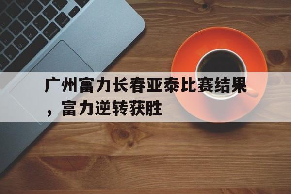 关于广州富力长春亚泰比赛结果，富力逆转获胜的信息
